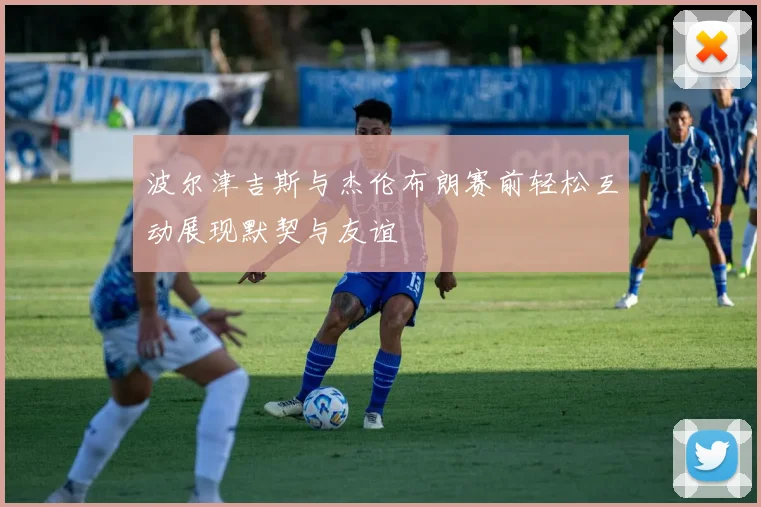 波尔津吉斯与杰伦布朗赛前轻松互动展现默契与友谊
