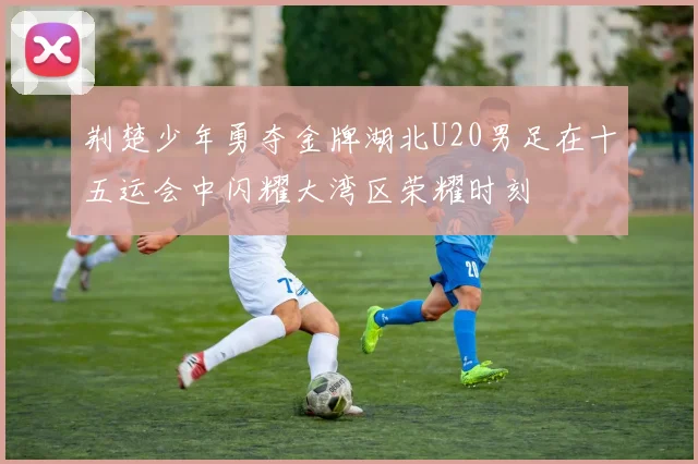 荆楚少年勇夺金牌湖北U20男足在十五运会中闪耀大湾区荣耀时刻